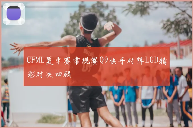 CFML夏季赛常规赛Q9快手对阵LGD精彩对决回顾