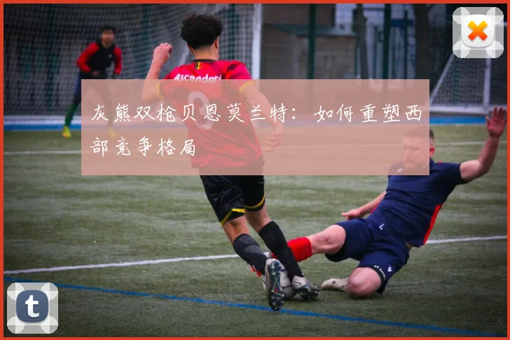 灰熊双枪贝恩莫兰特:如何重塑西部竞争格局