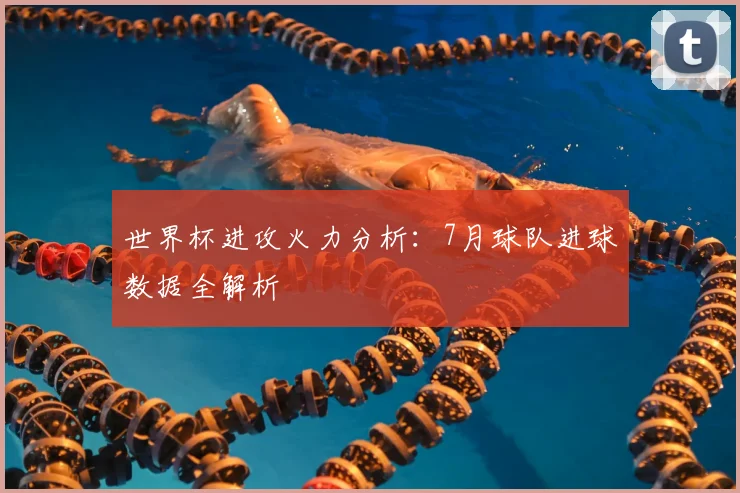 世界杯进攻火力分析：7月球队进球数据全解析