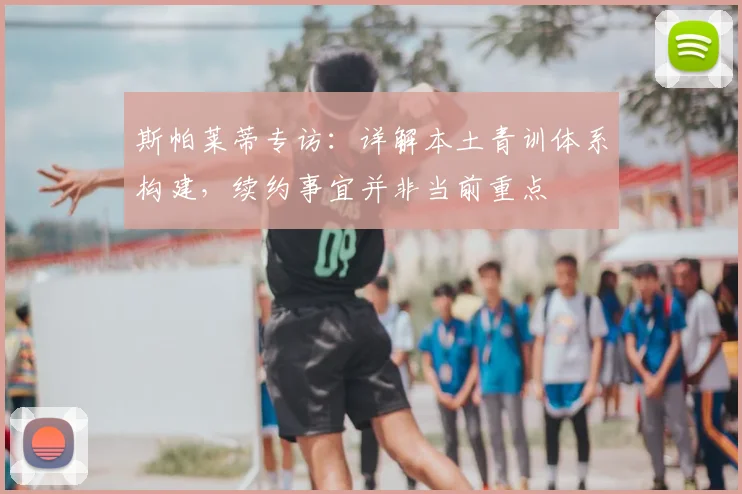 斯帕莱蒂专访：详解本土青训体系构建，续约事宜并非当前重点