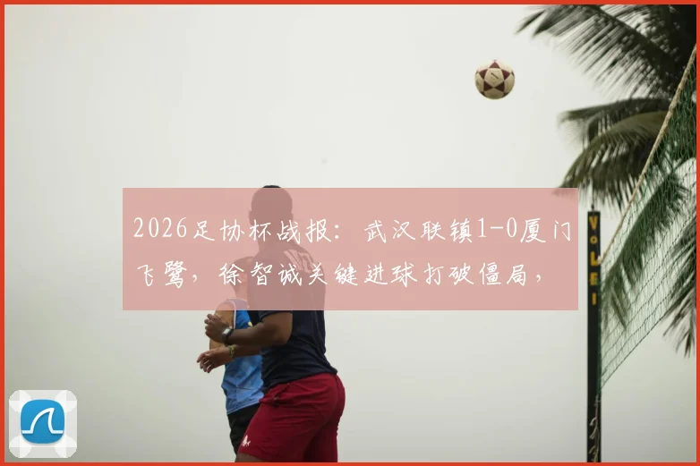 2026足协杯战报：武汉联镇1-0厦门飞鹭，徐智诚关键进球打破僵局，全场赛事进程回顾