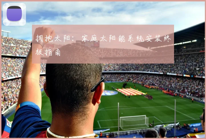 拥抱太阳：家庭太阳能系统安装终极指南