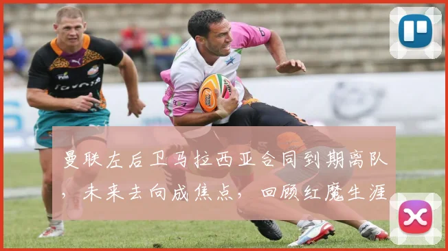 曼联左后卫马拉西亚合同到期离队，未来去向成焦点，回顾红魔生涯表现