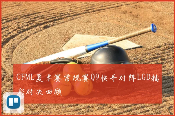 CFML夏季赛常规赛Q9快手对阵LGD精彩对决回顾