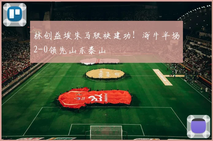 林创益埃朱马联袂建功！海牛半场2-0领先山东泰山