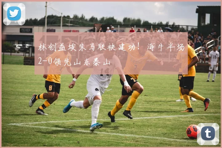 林创益埃朱马联袂建功！海牛半场2-0领先山东泰山