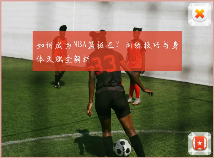 如何成为NBA篮板王？训练技巧与身体天赋全解析