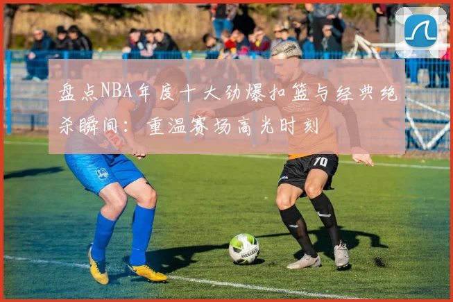 盘点NBA年度十大劲爆扣篮与经典绝杀瞬间：重温赛场高光时刻